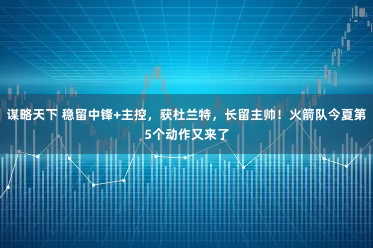 谋略天下 稳留中锋+主控，获杜兰特，长留主帅！火箭队今夏第5个动作又来了