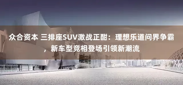 众合资本 三排座SUV激战正酣：理想乐道问界争霸，新车型竞相登场引领新潮流