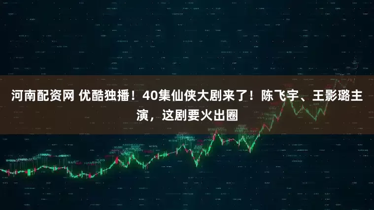 河南配资网 优酷独播！40集仙侠大剧来了！陈飞宇、王影璐主演，这剧要火出圈