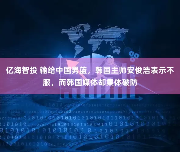 亿海智投 输给中国男篮，韩国主帅安俊浩表示不服，而韩国媒体却集体破防