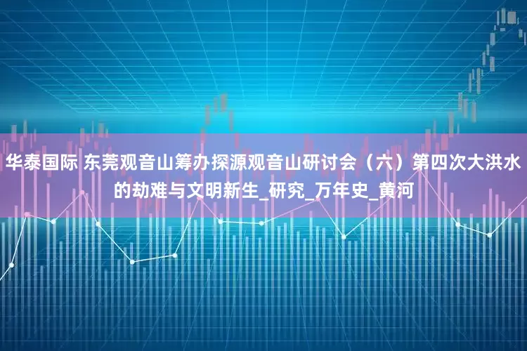 华泰国际 东莞观音山筹办探源观音山研讨会（六）第四次大洪水的劫难与文明新生_研究_万年史_黄河