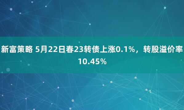 新富策略 5月22日春23转债上涨0.1%，转股溢价率10.45%