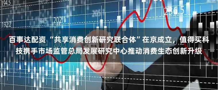 百事达配资 “共享消费创新研究联合体”在京成立，值得买科技携手市场监管总局发展研究中心推动消费生态创新升级