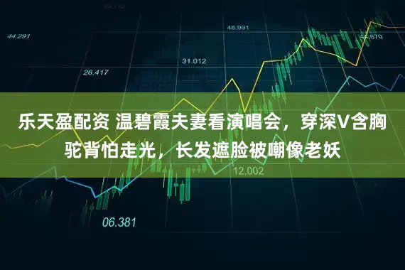 乐天盈配资 温碧霞夫妻看演唱会，穿深V含胸驼背怕走光，长发遮脸被嘲像老妖