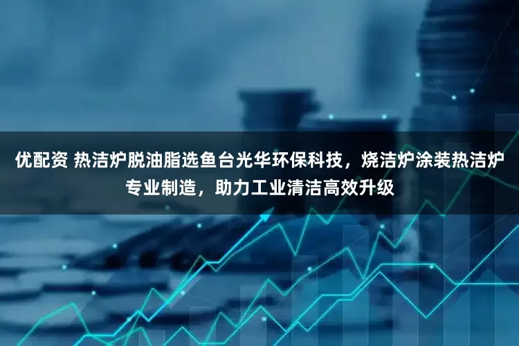 优配资 热洁炉脱油脂选鱼台光华环保科技，烧洁炉涂装热洁炉专业制造，助力工业清洁高效升级