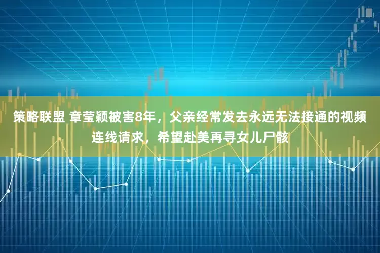 策略联盟 章莹颖被害8年，父亲经常发去永远无法接通的视频连线请求，希望赴美再寻女儿尸骸