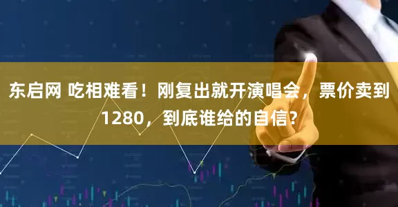 东启网 吃相难看！刚复出就开演唱会，票价卖到1280，到底谁给的自信？